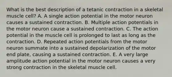 What is the best description of a tetanic contraction in a skeletal muscle cell? A. A single action potential in the motor neuron causes a sustained contraction. B. Multiple action potentials in the motor neuron cause a sustained contraction. C. The action potential in the muscle cell is prolonged to last as long as the contraction. D. Repeated action potentials from the motor neuron summate into a sustained depolarization of the motor end plate, causing a sustained contraction. E. A very large amplitude action potential in the motor neuron causes a very strong contraction in the skeletal muscle cell.