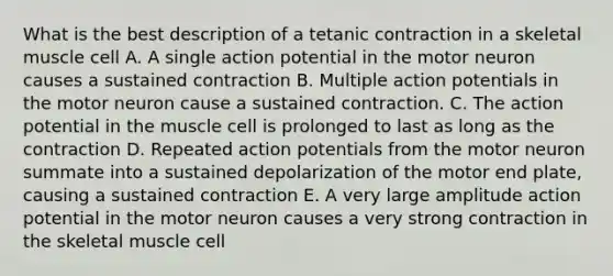 What is the best description of a tetanic contraction in a skeletal muscle cell A. A single action potential in the motor neuron causes a sustained contraction B. Multiple action potentials in the motor neuron cause a sustained contraction. C. The action potential in the muscle cell is prolonged to last as long as the contraction D. Repeated action potentials from the motor neuron summate into a sustained depolarization of the motor end plate, causing a sustained contraction E. A very large amplitude action potential in the motor neuron causes a very strong contraction in the skeletal muscle cell