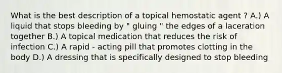 What is the best description of a topical hemostatic agent ? A.) A liquid that stops bleeding by " gluing " the edges of a laceration together B.) A topical medication that reduces the risk of infection C.) A rapid - acting pill that promotes clotting in the body D.) A dressing that is specifically designed to stop bleeding