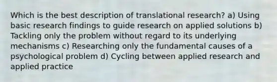 Which is the best description of translational research? a) Using basic research findings to guide research on applied solutions b) Tackling only the problem without regard to its underlying mechanisms c) Researching only the fundamental causes of a psychological problem d) Cycling between applied research and applied practice