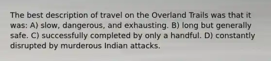 The best description of travel on the Overland Trails was that it was: A) slow, dangerous, and exhausting. B) long but generally safe. C) successfully completed by only a handful. D) constantly disrupted by murderous Indian attacks.