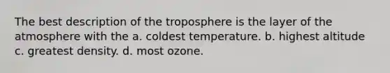 The best description of the troposphere is the layer of the atmosphere with the a. coldest temperature. b. highest altitude c. greatest density. d. most ozone.