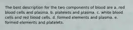 The best description for the two components of blood are a. red blood cells and plasma. b. platelets and plasma. c. white blood cells and red blood cells. d. formed elements and plasma. e. formed elements and platelets.