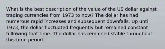 What is the best description of the value of the US dollar against trading currencies from 1973 to now? The dollar has had numerous rapid increases and subsequent downfalls. Up until 1973, the dollar fluctuated frequently but remained constant following that time. The dollar has remained stable throughout this time period.