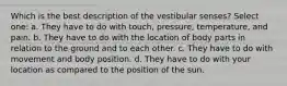 Which is the best description of the vestibular senses? Select one: a. They have to do with touch, pressure, temperature, and pain. b. They have to do with the location of body parts in relation to the ground and to each other. c. They have to do with movement and body position. d. They have to do with your location as compared to the position of the sun.