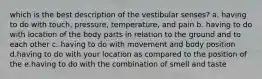 which is the best description of the vestibular senses? a. having to do with touch, pressure, temperature, and pain b. having to do with location of the body parts in relation to the ground and to each other c. having to do with movement and body position d.having to do with your location as compared to the position of the e.having to do with the combination of smell and taste