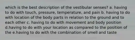 which is the best description of the vestibular senses? a. having to do with touch, pressure, temperature, and pain b. having to do with location of the body parts in relation to the ground and to each other c. having to do with movement and body position d.having to do with your location as compared to the position of the e.having to do with the combination of smell and taste