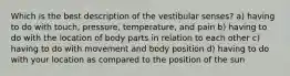 Which is the best description of the vestibular senses? a) having to do with touch, pressure, temperature, and pain b) having to do with the location of body parts in relation to each other c) having to do with movement and body position d) having to do with your location as compared to the position of the sun