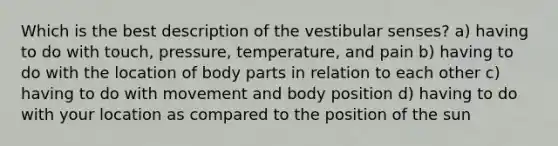 Which is the best description of the vestibular senses? a) having to do with touch, pressure, temperature, and pain b) having to do with the location of body parts in relation to each other c) having to do with movement and body position d) having to do with your location as compared to the position of the sun