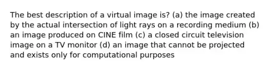 The best description of a virtual image is? (a) the image created by the actual intersection of light rays on a recording medium (b) an image produced on CINE film (c) a closed circuit television image on a TV monitor (d) an image that cannot be projected and exists only for computational purposes