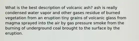 What is the best description of volcanic ash? ash is really condensed water vapor and other gases residue of burned vegetation from an eruption tiny grains of volcanic glass from magma sprayed into the air by gas pressure smoke from the burning of underground coal brought to the surface by the eruption.