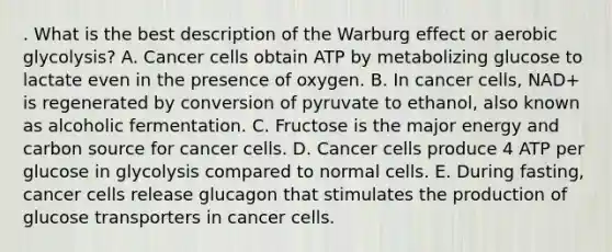 . What is the best description of the Warburg effect or aerobic glycolysis? A. Cancer cells obtain ATP by metabolizing glucose to lactate even in the presence of oxygen. B. In cancer cells, NAD+ is regenerated by conversion of pyruvate to ethanol, also known as alcoholic fermentation. C. Fructose is the major energy and carbon source for cancer cells. D. Cancer cells produce 4 ATP per glucose in glycolysis compared to normal cells. E. During fasting, cancer cells release glucagon that stimulates the production of glucose transporters in cancer cells.