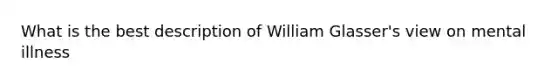 What is the best description of William Glasser's view on mental illness