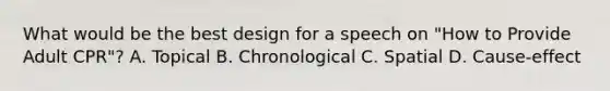 What would be the best design for a speech on "How to Provide Adult CPR"? A. Topical B. Chronological C. Spatial D. Cause-effect