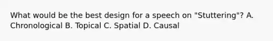 What would be the best design for a speech on "Stuttering"? A. Chronological B. Topical C. Spatial D. Causal