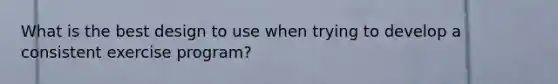 What is the best design to use when trying to develop a consistent exercise program?