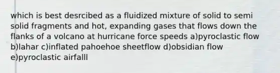 which is best desrcibed as a fluidized mixture of solid to semi solid fragments and hot, expanding gases that flows down the flanks of a volcano at hurricane force speeds a)pyroclastic flow b)lahar c)inflated pahoehoe sheetflow d)obsidian flow e)pyroclastic airfalll