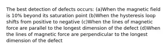 The best detection of defects occurs: (a)When the magnetic field is 10% beyond its saturation point (b)When the hysteresis loop shifts from positive to negative (c)When the lines of magnetic force are parallel to the longest dimension of the defect (d)When the lines of magnetic force are perpendicular to the longest dimension of the defect