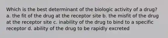 Which is the best determinant of the biologic activity of a drug? a. the fit of the drug at the receptor site b. the misfit of the drug at the receptor site c. inability of the drug to bind to a specific receptor d. ability of the drug to be rapidly excreted