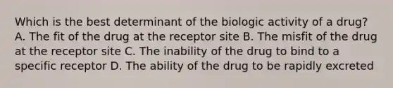 Which is the best determinant of the biologic activity of a drug? A. The fit of the drug at the receptor site B. The misfit of the drug at the receptor site C. The inability of the drug to bind to a specific receptor D. The ability of the drug to be rapidly excreted