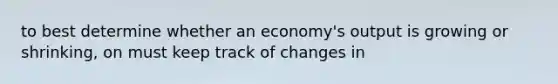 to best determine whether an economy's output is growing or shrinking, on must keep track of changes in