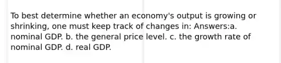 To best determine whether an economy's output is growing or shrinking, one must keep track of changes in: Answers:a. nominal GDP. b. the general price level. c. the growth rate of nominal GDP. d. real GDP.