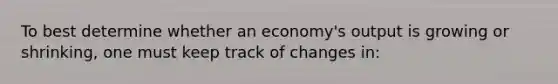 To best determine whether an economy's output is growing or shrinking, one must keep track of changes in: