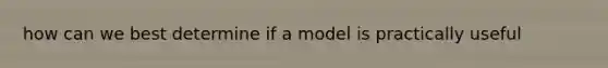 how can we best determine if a model is practically useful