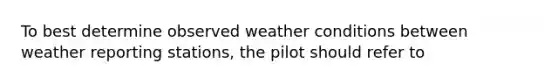 To best determine observed weather conditions between weather reporting stations, the pilot should refer to