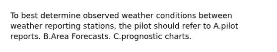 To best determine observed weather conditions between weather reporting stations, the pilot should refer to A.pilot reports. B.Area Forecasts. C.prognostic charts.