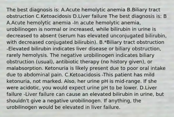 The best diagnosis is: A.Acute hemolytic anemia B.Biliary tract obstruction C.Ketoacidosis D.Liver failure The best diagnosis is: B A.Acute hemolytic anemia -In acute hemolytic anemia, urobilinogen is normal or increased, while bilirubin in urine is decreased to absent (serum has elevated unconjugated bilirubin, with decreased conjugated bilirubin). B.*Biliary tract obstruction -Elevated bilirubin indicates liver disease or biliary obstruction, rarely hemolysis. The negative urobilinogen indicates biliary obstruction (usual), antibiotic therapy (no history given), or malabsorption. Ketonuria is likely present due to poor oral intake due to abdominal pain. C.Ketoacidosis -This patient has mild ketonuria, not marked. Also, her urine pH is mid-range. If she were acidotic, you would expect urine pH to be lower. D.Liver failure -Liver failure can cause an elevated bilirubin in urine, but shouldn't give a negative urobilinogen. If anything, the urobilinogen would be elevated in liver failure.