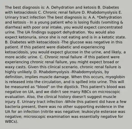 The best diagnosis is: A. Dehydration and ketosis B. Diabetes with ketoacidosis C. Chronic renal failure D. Rhabdomyolysis E. Urinary tract infection The best diagnosis is: A A. *Dehydration and ketosis - In a young patient who is losing fluids (vomiting & diarrhea) with poor oral intake, you would expect concentrated urine. The UA findings support dehydration. You would also expect ketonuria, since she is not eating and is in a ketotic state. B. Diabetes with ketoacidosis -The glucose was negative in this patient. If this patient were diabetic and experiencing ketoacidosis, you would expect glucose in the urine, and likely, a more acidic urine. C. Chronic renal failure -If this patient were experiencing chronic renal failure, you might expect broad or waxy casts. Given this clinical scenario, chronic renal failure is highly unlikely. D. Rhabdomyolysis -Rhabdomyolysis, by definition, implies muscle damage. When this occurs, myoglobin is released into the circulation, and is spilled into urine. This will be measured as "blood" on the dipstick. This patient's blood was negative on UA, and we didn't see many RBCs on microscopic evaluation. Also, the clinical history doesn't suggest muscle injury. E. Urinary tract infection -While this patient did have a few bacteria present, there was no other supporting evidence in the UA for an infection (nitrite was negative; leukocyte esterase was negative; microscopic examination was essentially negative for WBCs).