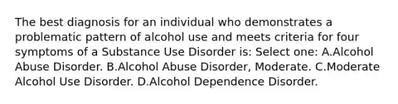 The best diagnosis for an individual who demonstrates a problematic pattern of alcohol use and meets criteria for four symptoms of a Substance Use Disorder is: Select one: A.Alcohol Abuse Disorder. B.Alcohol Abuse Disorder, Moderate. C.Moderate Alcohol Use Disorder. D.Alcohol Dependence Disorder.