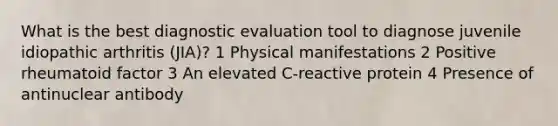 What is the best diagnostic evaluation tool to diagnose juvenile idiopathic arthritis (JIA)? 1 Physical manifestations 2 Positive rheumatoid factor 3 An elevated C-reactive protein 4 Presence of antinuclear antibody