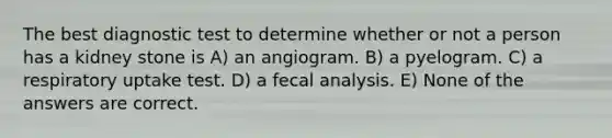 The best diagnostic test to determine whether or not a person has a kidney stone is A) an angiogram. B) a pyelogram. C) a respiratory uptake test. D) a fecal analysis. E) None of the answers are correct.