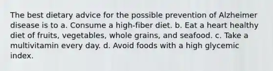 The best dietary advice for the possible prevention of Alzheimer disease is to a. Consume a high-fiber diet. b. Eat a heart healthy diet of fruits, vegetables, whole grains, and seafood. c. Take a multivitamin every day. d. Avoid foods with a high glycemic index.