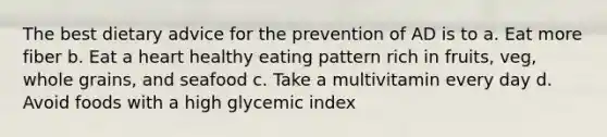 The best dietary advice for the prevention of AD is to a. Eat more fiber b. Eat a heart healthy eating pattern rich in fruits, veg, whole grains, and seafood c. Take a multivitamin every day d. Avoid foods with a high glycemic index