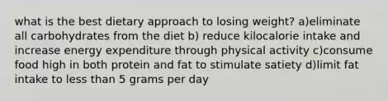 what is the best dietary approach to losing weight? a)eliminate all carbohydrates from the diet b) reduce kilocalorie intake and increase energy expenditure through physical activity c)consume food high in both protein and fat to stimulate satiety d)limit fat intake to less than 5 grams per day