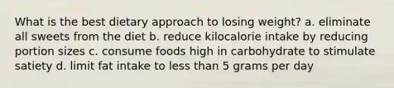 What is the best dietary approach to losing weight? a. eliminate all sweets from the diet b. reduce kilocalorie intake by reducing portion sizes c. consume foods high in carbohydrate to stimulate satiety d. limit fat intake to less than 5 grams per day