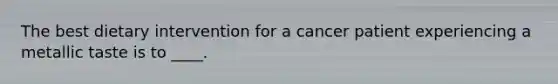 The best dietary intervention for a cancer patient experiencing a metallic taste is to ____.