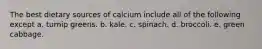 The best dietary sources of calcium include all of the following except a. turnip greens. b. kale. c. spinach. d. broccoli. e. green cabbage.