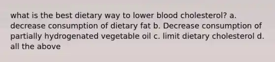 what is the best dietary way to lower blood cholesterol? a. decrease consumption of dietary fat b. Decrease consumption of partially hydrogenated vegetable oil c. limit dietary cholesterol d. all the above