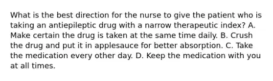 What is the best direction for the nurse to give the patient who is taking an antiepileptic drug with a narrow therapeutic index? A. Make certain the drug is taken at the same time daily. B. Crush the drug and put it in applesauce for better absorption. C. Take the medication every other day. D. Keep the medication with you at all times.