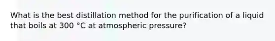 What is the best distillation method for the purification of a liquid that boils at 300 °C at atmospheric pressure?