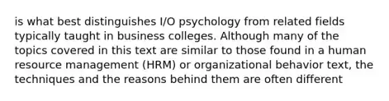 is what best distinguishes I/O psychology from related fields typically taught in business colleges. Although many of the topics covered in this text are similar to those found in a human resource management (HRM) or organizational behavior text, the techniques and the reasons behind them are often different