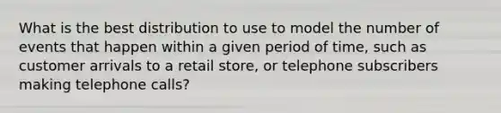 What is the best distribution to use to model the number of events that happen within a given period of time, such as customer arrivals to a retail store, or telephone subscribers making telephone calls?