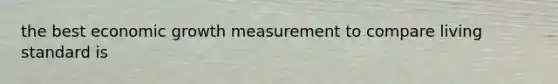 the best economic growth measurement to compare living standard is