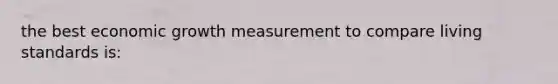 the best economic growth measurement to compare living standards is: