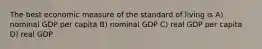 The best economic measure of the standard of living is A) nominal GDP per capita B) nominal GDP C) real GDP per capita D) real GDP