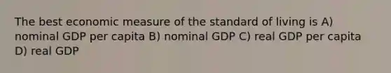 The best economic measure of the standard of living is A) nominal GDP per capita B) nominal GDP C) real GDP per capita D) real GDP